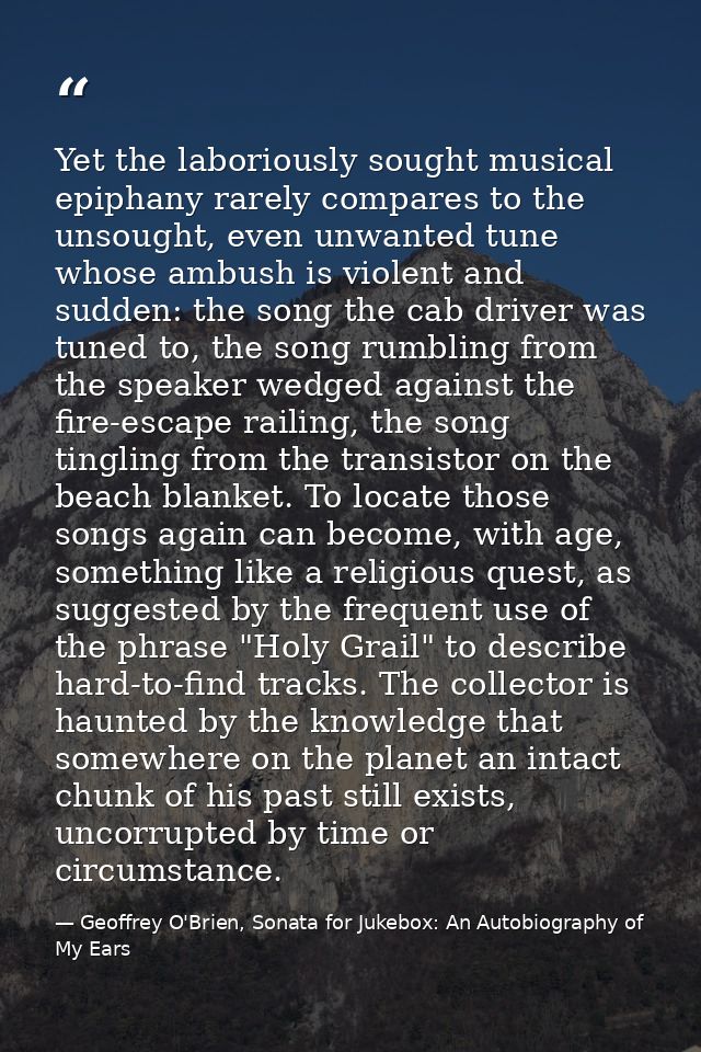 Yet the laboriously sought musical epiphany rarely compares to the unsought, even unwanted tune whose ambush is violent  — Geoffrey O'Brien, Sonata for Jukebox: An Autobiography of My Ears