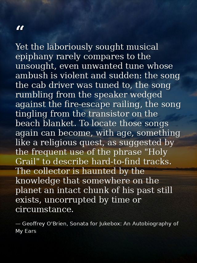 Yet the laboriously sought musical epiphany rarely compares to the unsought, even unwanted tune whose ambush is violent  — Geoffrey O'Brien, Sonata for Jukebox: An Autobiography of My Ears