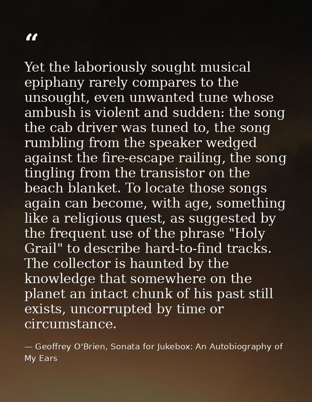Yet the laboriously sought musical epiphany rarely compares to the unsought, even unwanted tune whose ambush is violent  — Geoffrey O'Brien, Sonata for Jukebox: An Autobiography of My Ears