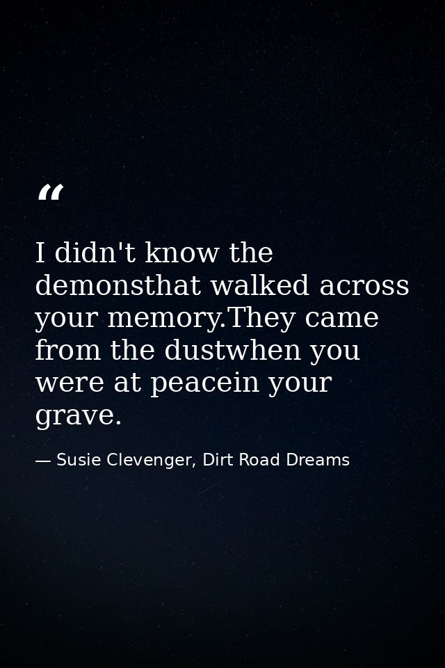 I didn't know the demonsthat walked across your memory.They came from the dustwhen you were at peacein your grave. — Susie Clevenger, Dirt Road Dreams