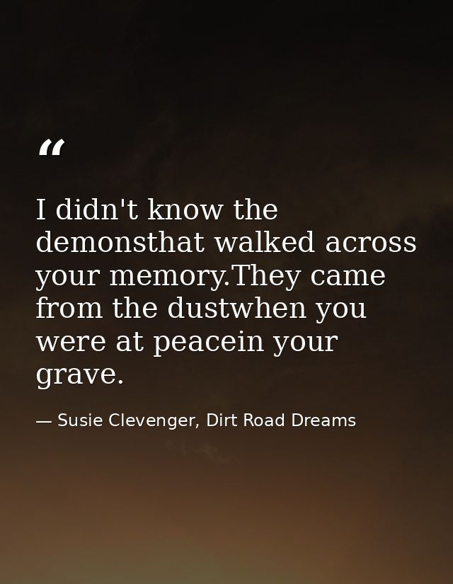 I didn't know the demonsthat walked across your memory.They came from the dustwhen you were at peacein your grave. — Susie Clevenger, Dirt Road Dreams
