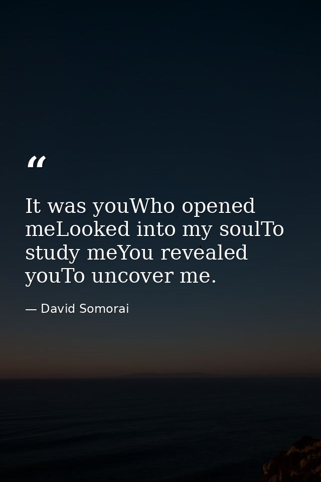 It was youWho opened meLooked into my soulTo study meYou revealed youTo uncover me. — David Somorai