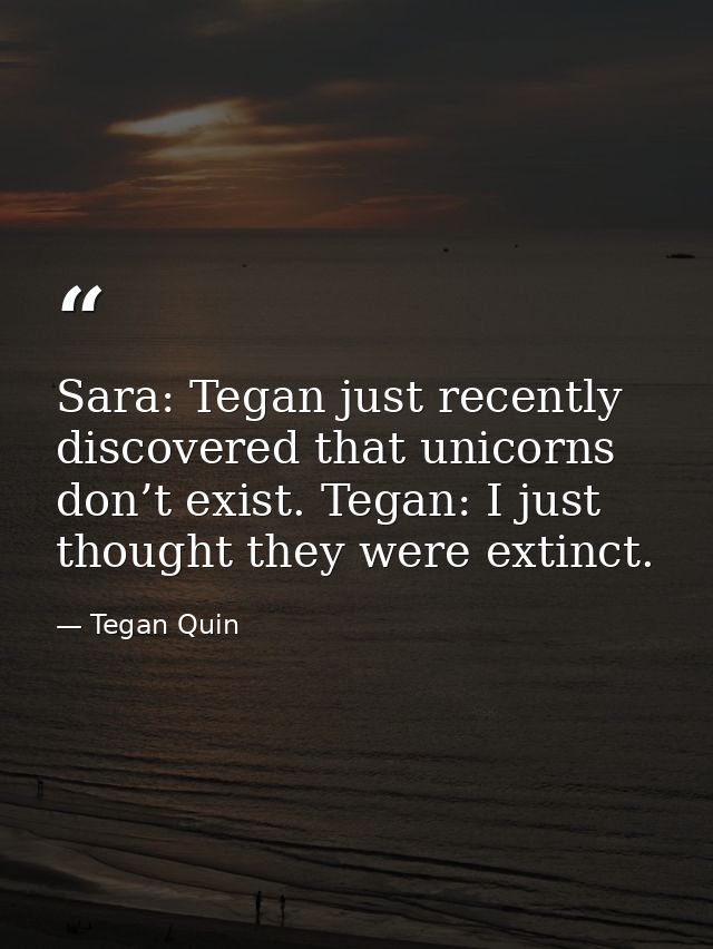 Sara: Tegan just recently discovered that unicorns don’t exist. Tegan: I just thought they were extinct. — Tegan Quin