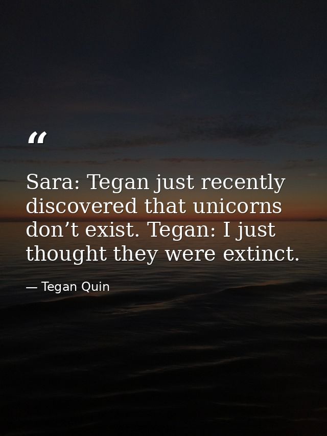 Sara: Tegan just recently discovered that unicorns don’t exist. Tegan: I just thought they were extinct. — Tegan Quin