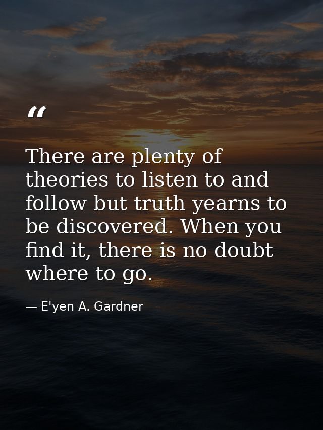 There are plenty of theories to listen to and follow but truth yearns to be discovered. When you find it, there is no do — E'yen A. Gardner