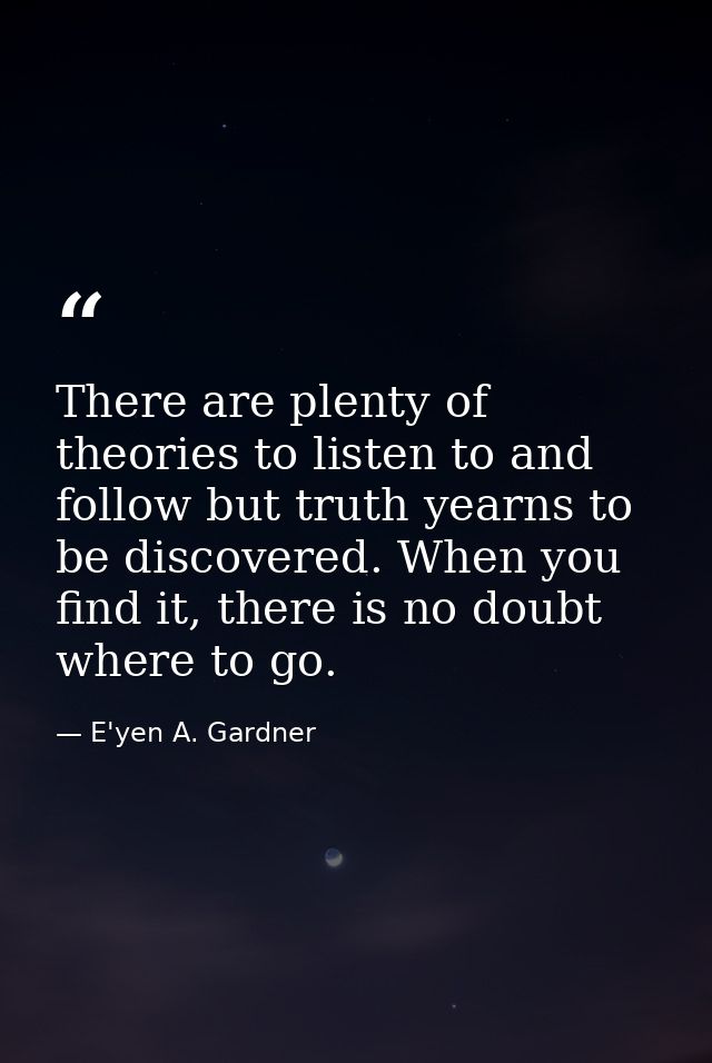There are plenty of theories to listen to and follow but truth yearns to be discovered. When you find it, there is no do — E'yen A. Gardner