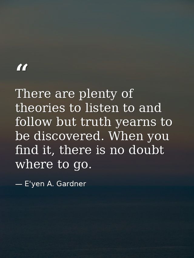 There are plenty of theories to listen to and follow but truth yearns to be discovered. When you find it, there is no do — E'yen A. Gardner
