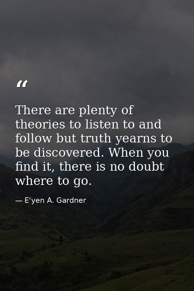 There are plenty of theories to listen to and follow but truth yearns to be discovered. When you find it, there is no do — E'yen A. Gardner