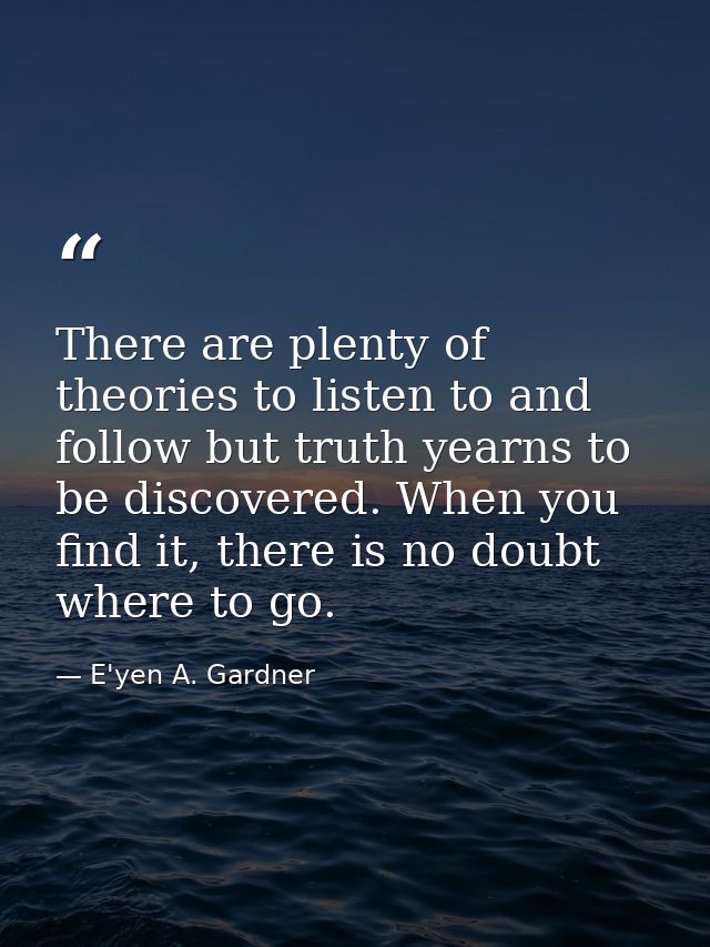 There are plenty of theories to listen to and follow but truth yearns to be discovered. When you find it, there is no do — E'yen A. Gardner