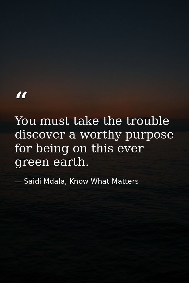You must take the trouble discover a worthy purpose for being on this ever green earth. — Saidi Mdala, Know What Matters