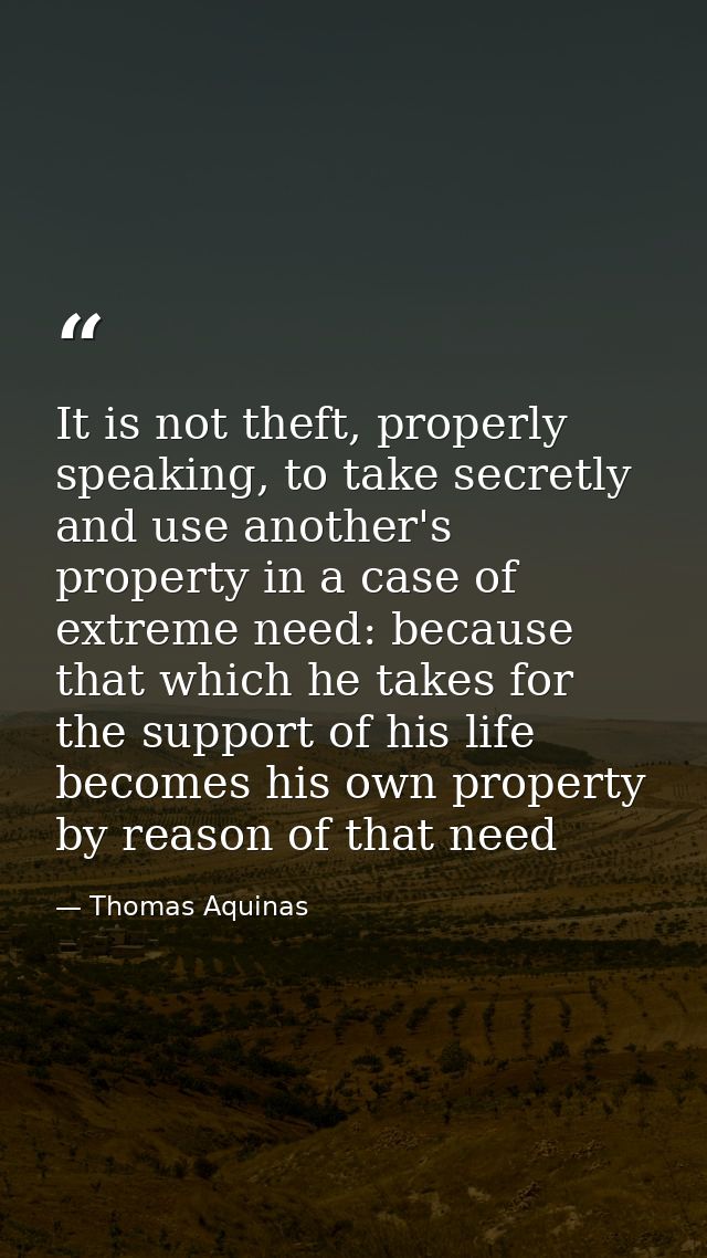 It is not theft, properly speaking, to take secretly and use another's property in a case of extreme need: because that  — Thomas Aquinas