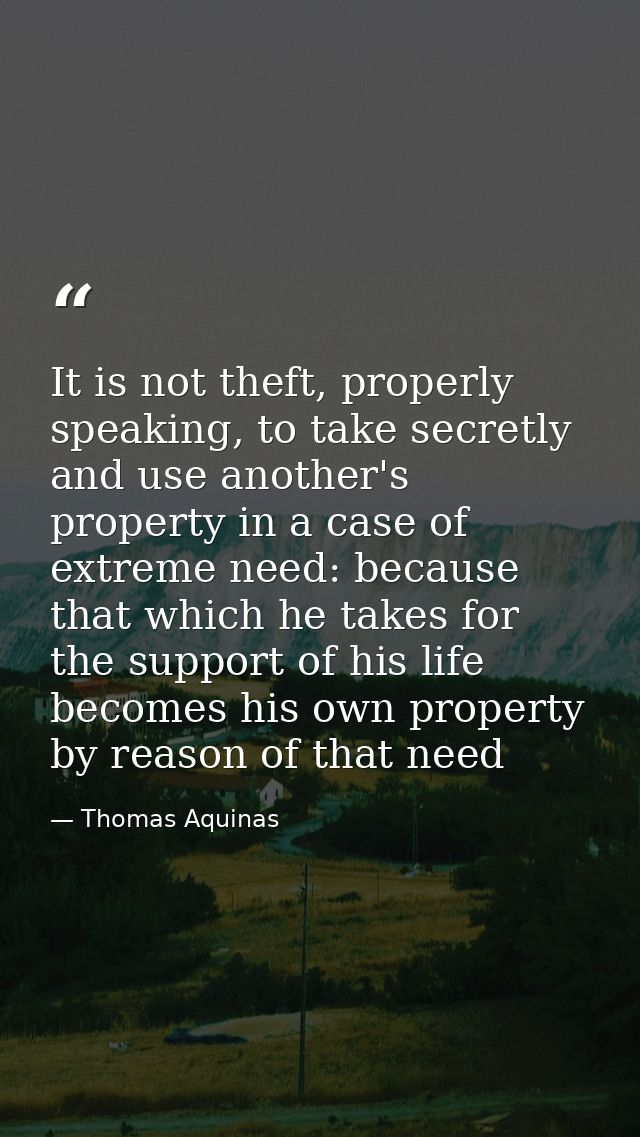 It is not theft, properly speaking, to take secretly and use another's property in a case of extreme need: because that  — Thomas Aquinas