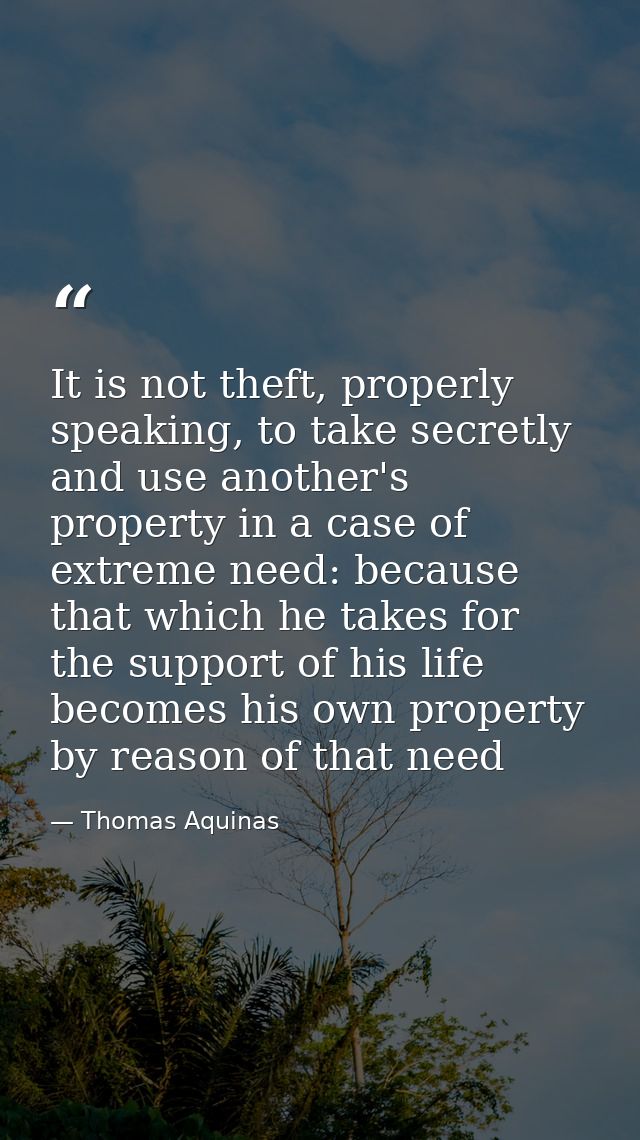 It is not theft, properly speaking, to take secretly and use another's property in a case of extreme need: because that  — Thomas Aquinas