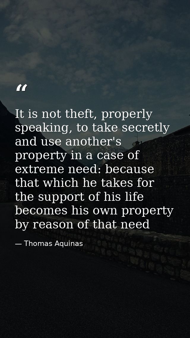 It is not theft, properly speaking, to take secretly and use another's property in a case of extreme need: because that  — Thomas Aquinas