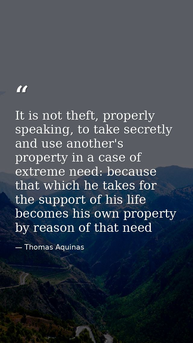 It is not theft, properly speaking, to take secretly and use another's property in a case of extreme need: because that  — Thomas Aquinas