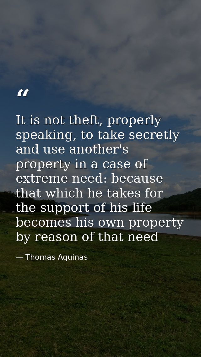It is not theft, properly speaking, to take secretly and use another's property in a case of extreme need: because that  — Thomas Aquinas