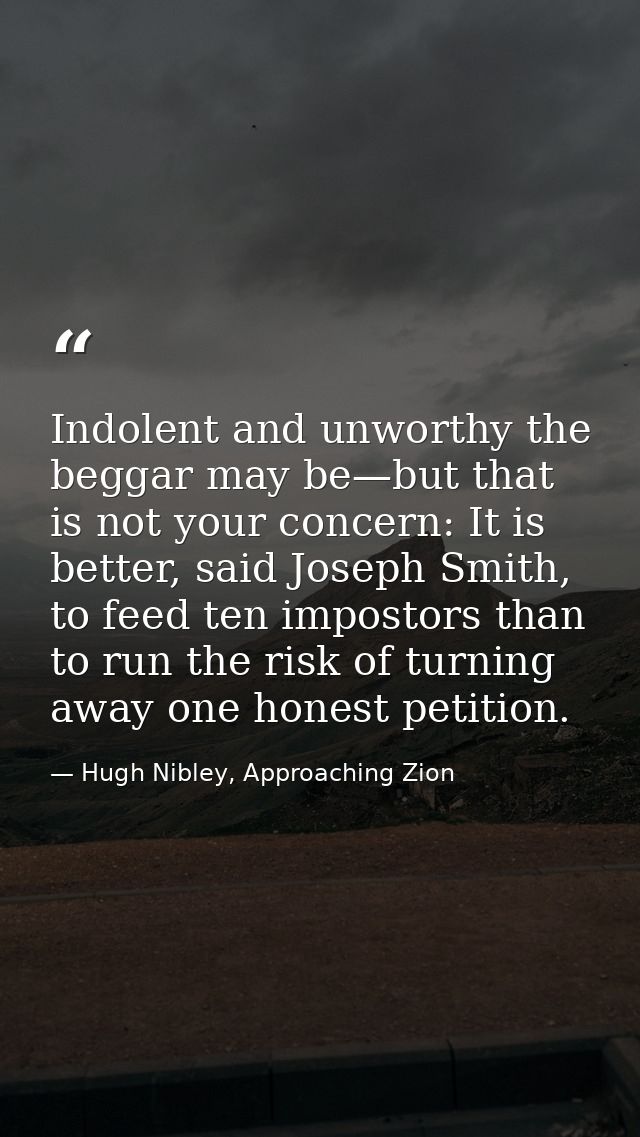 Indolent and unworthy the beggar may be—but that is not your concern: It is better, said Joseph Smith, to feed ten impos — Hugh Nibley, Approaching Zion