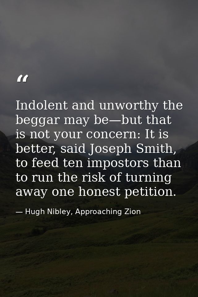 Indolent and unworthy the beggar may be—but that is not your concern: It is better, said Joseph Smith, to feed ten impos — Hugh Nibley, Approaching Zion