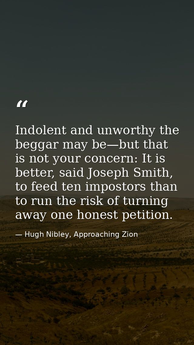 Indolent and unworthy the beggar may be—but that is not your concern: It is better, said Joseph Smith, to feed ten impos — Hugh Nibley, Approaching Zion