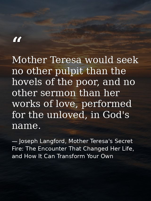 Mother Teresa would seek no other pulpit than the hovels of the poor, and no other sermon than her works of love, perfor — Joseph Langford, Mother Teresa's Secret Fire: The Encounter That Changed Her Life, and How It Can Transform Your Own