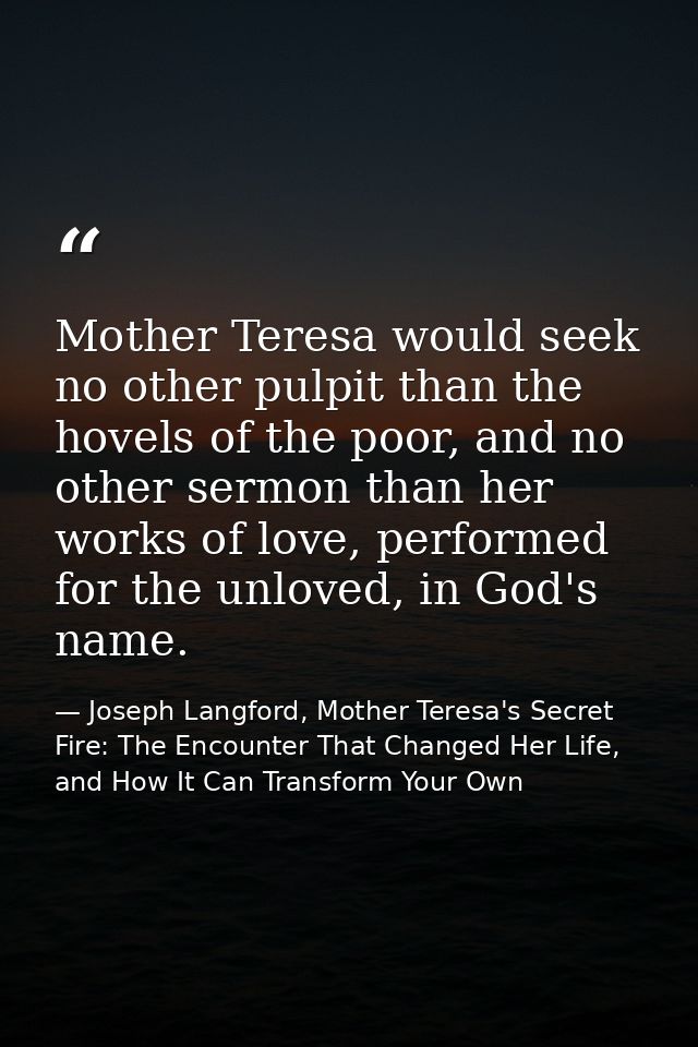 Mother Teresa would seek no other pulpit than the hovels of the poor, and no other sermon than her works of love, perfor — Joseph Langford, Mother Teresa's Secret Fire: The Encounter That Changed Her Life, and How It Can Transform Your Own