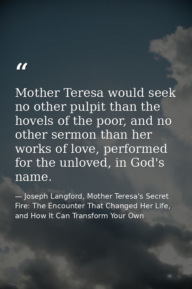 Mother Teresa would seek no other pulpit than the hovels of the poor, and no other sermon than her works of love, perfor — Joseph Langford, Mother Teresa's Secret Fire: The Encounter That Changed Her Life, and How It Can Transform Your Own