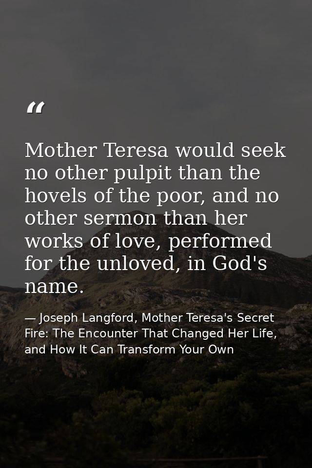 Mother Teresa would seek no other pulpit than the hovels of the poor, and no other sermon than her works of love, perfor — Joseph Langford, Mother Teresa's Secret Fire: The Encounter That Changed Her Life, and How It Can Transform Your Own