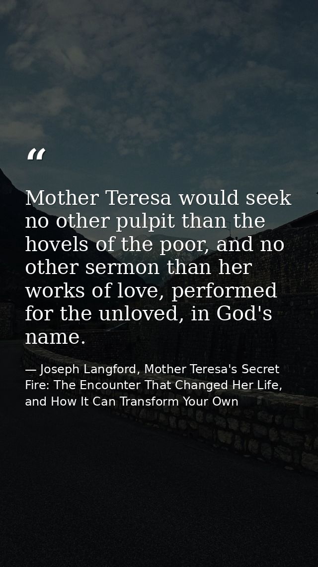Mother Teresa would seek no other pulpit than the hovels of the poor, and no other sermon than her works of love, perfor — Joseph Langford, Mother Teresa's Secret Fire: The Encounter That Changed Her Life, and How It Can Transform Your Own