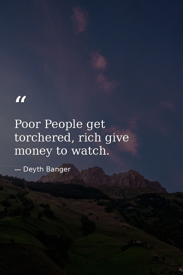 Poor People get torchered, rich give money to watch. — Deyth Banger