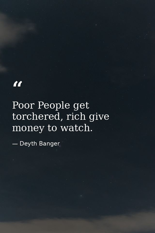 Poor People get torchered, rich give money to watch. — Deyth Banger