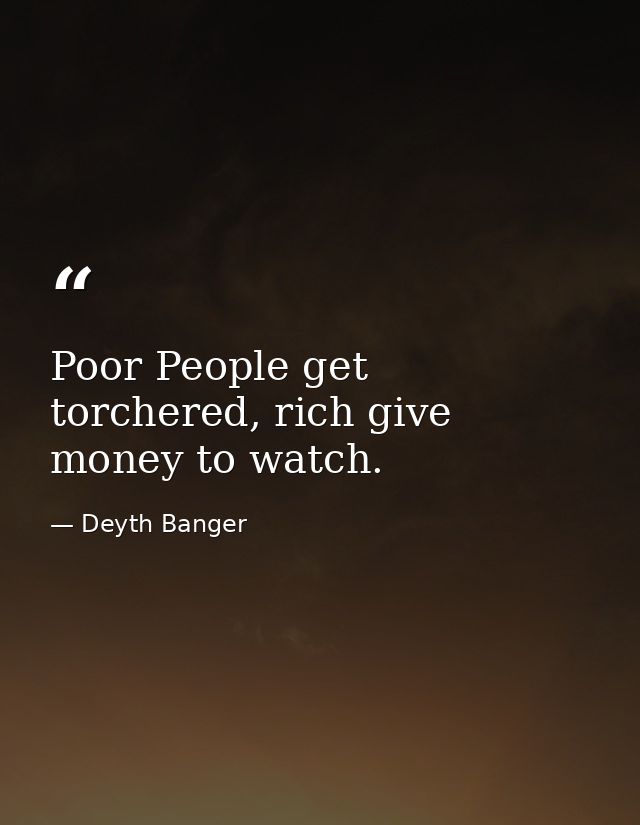 Poor People get torchered, rich give money to watch. — Deyth Banger