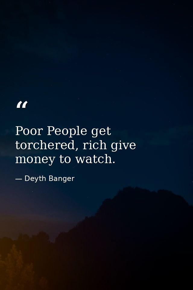 Poor People get torchered, rich give money to watch. — Deyth Banger