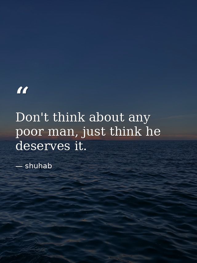 Don't think about any poor man, just think he deserves it. — shuhab