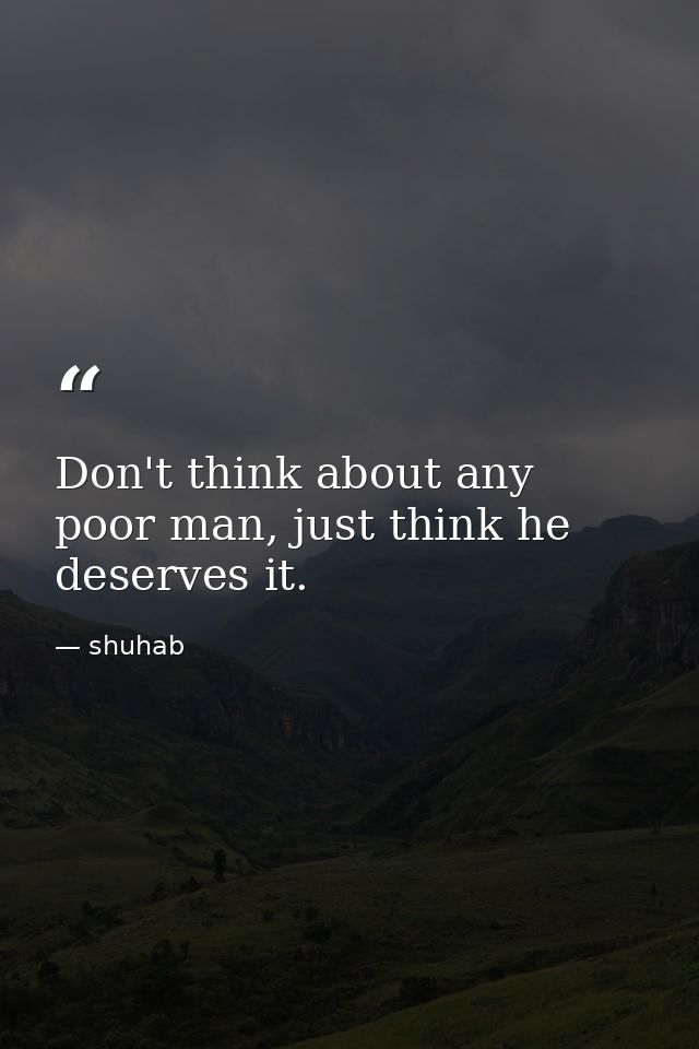 Don't think about any poor man, just think he deserves it. — shuhab