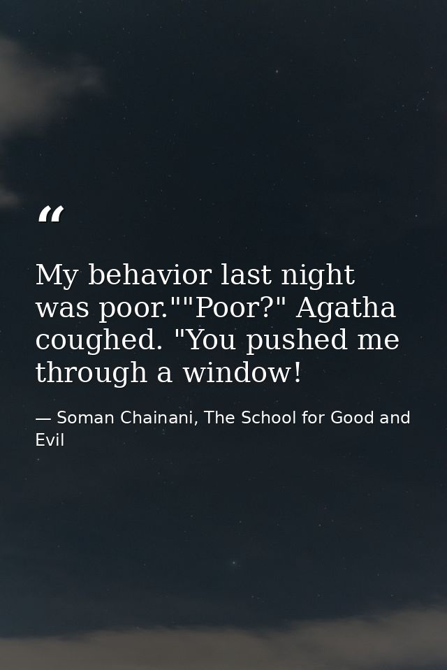 My behavior last night was poor.""Poor?" Agatha coughed. "You pushed me through a window! — Soman Chainani, The School for Good and Evil