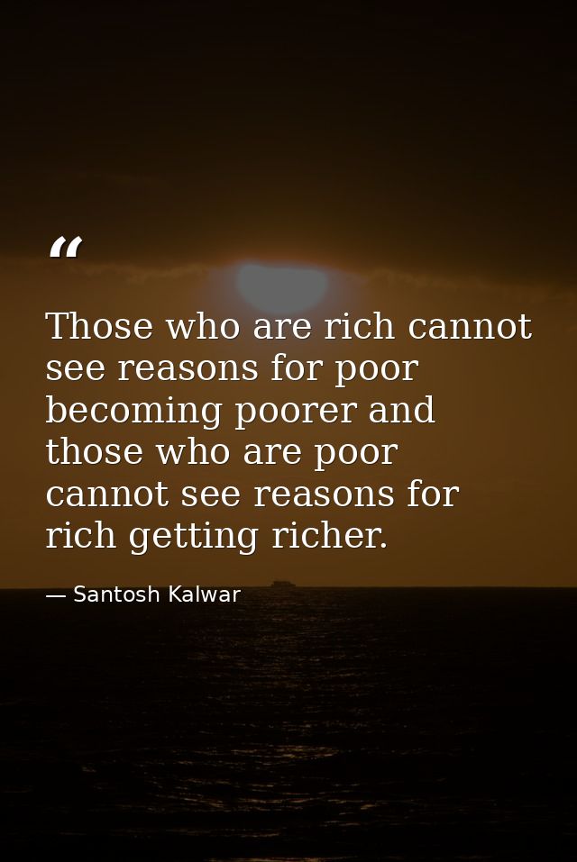 Those who are rich cannot see reasons for poor becoming poorer and those who are poor cannot see reasons for rich gettin — Santosh Kalwar