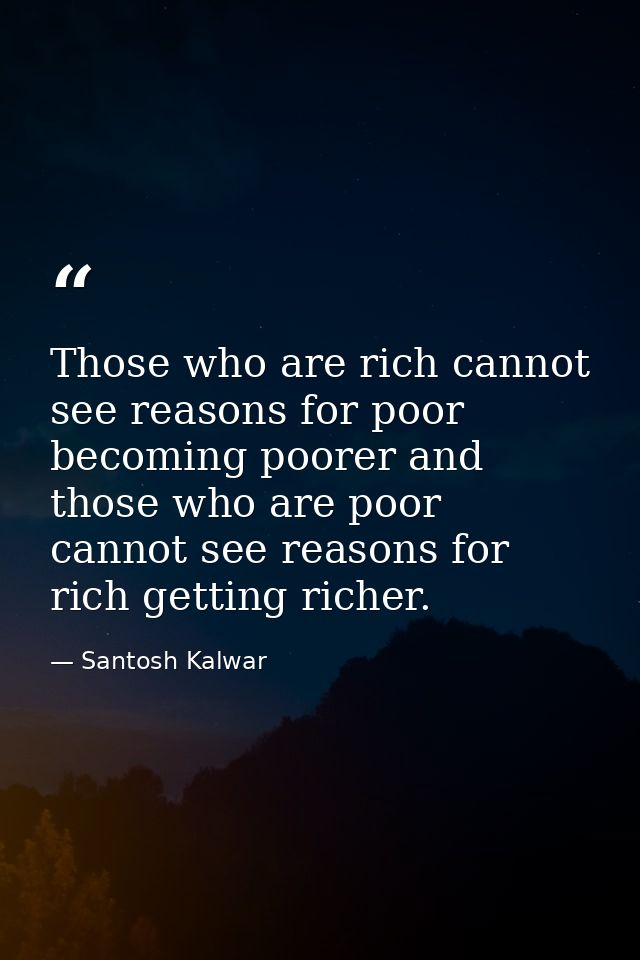 Those who are rich cannot see reasons for poor becoming poorer and those who are poor cannot see reasons for rich gettin — Santosh Kalwar