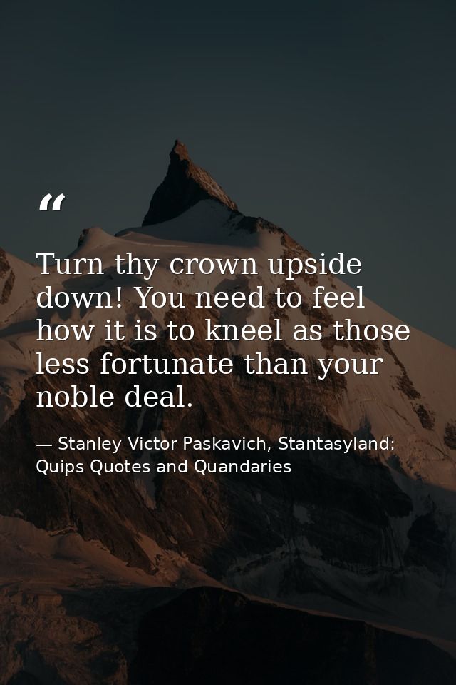 Turn thy crown upside down! You need to feel how it is to kneel as those less fortunate than your noble deal. — Stanley Victor Paskavich, Stantasyland: Quips Quotes and Quandaries