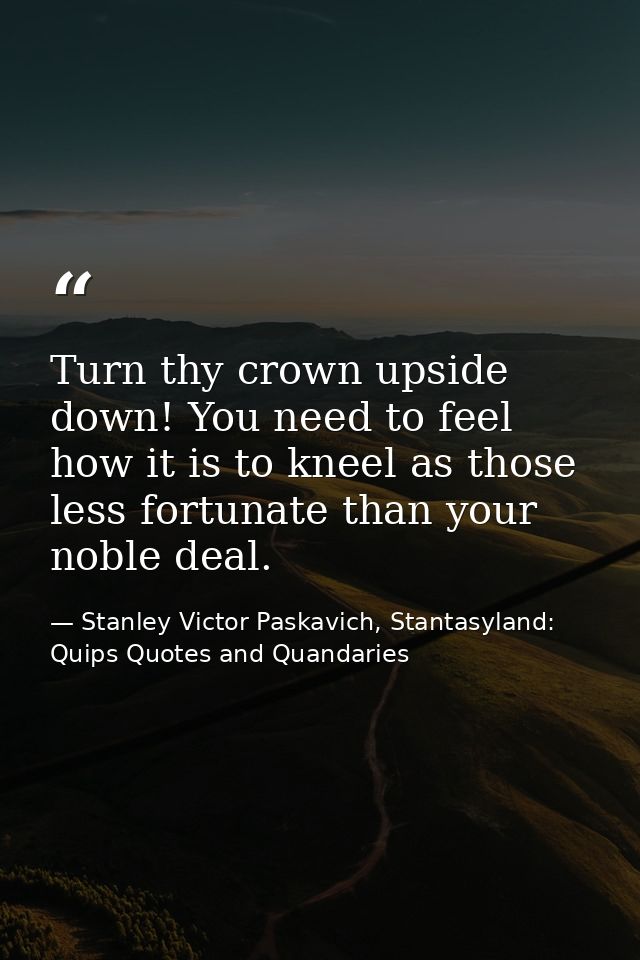 Turn thy crown upside down! You need to feel how it is to kneel as those less fortunate than your noble deal. — Stanley Victor Paskavich, Stantasyland: Quips Quotes and Quandaries