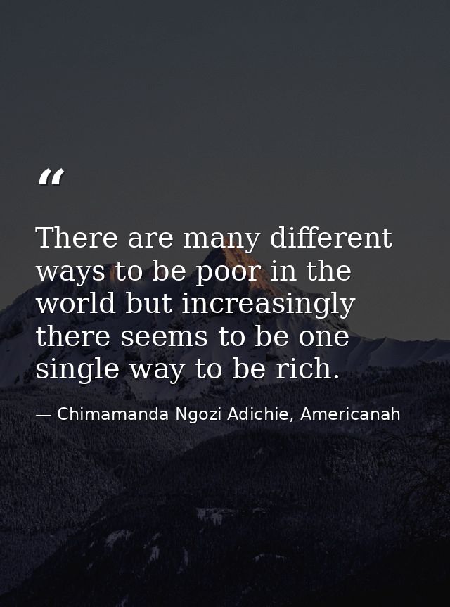 There are many different ways to be poor in the world but increasingly there seems to be one single way to be rich. — Chimamanda Ngozi Adichie, Americanah