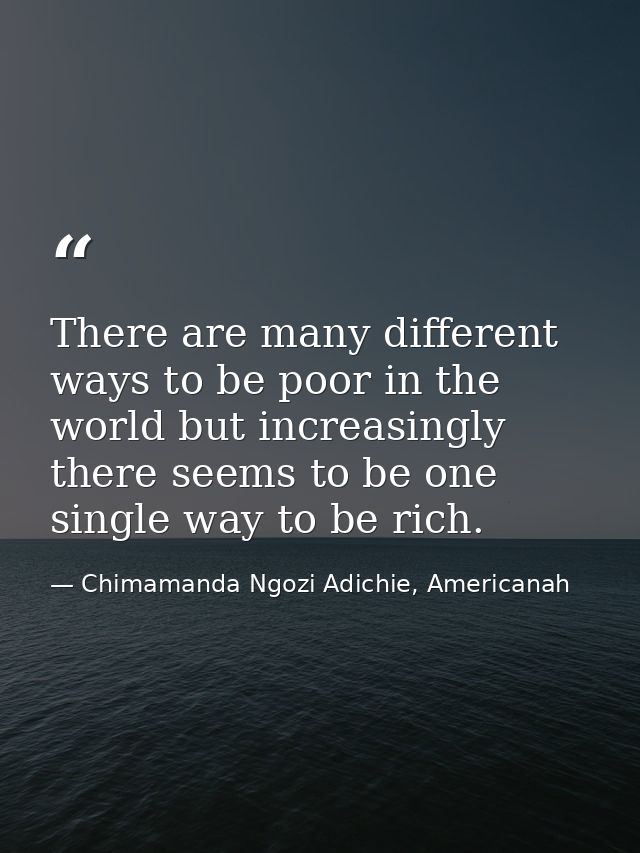 There are many different ways to be poor in the world but increasingly there seems to be one single way to be rich. — Chimamanda Ngozi Adichie, Americanah