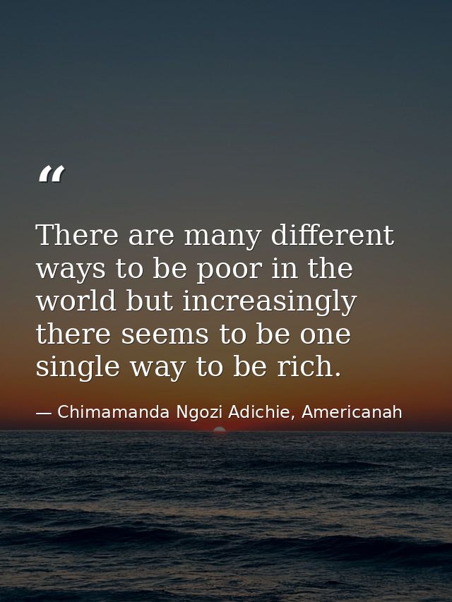 There are many different ways to be poor in the world but increasingly there seems to be one single way to be rich. — Chimamanda Ngozi Adichie, Americanah