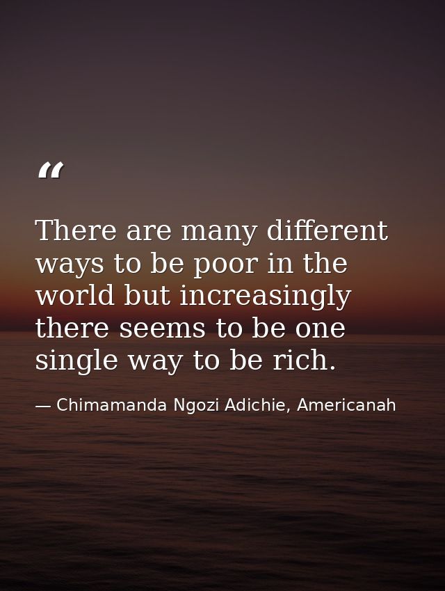 There are many different ways to be poor in the world but increasingly there seems to be one single way to be rich. — Chimamanda Ngozi Adichie, Americanah