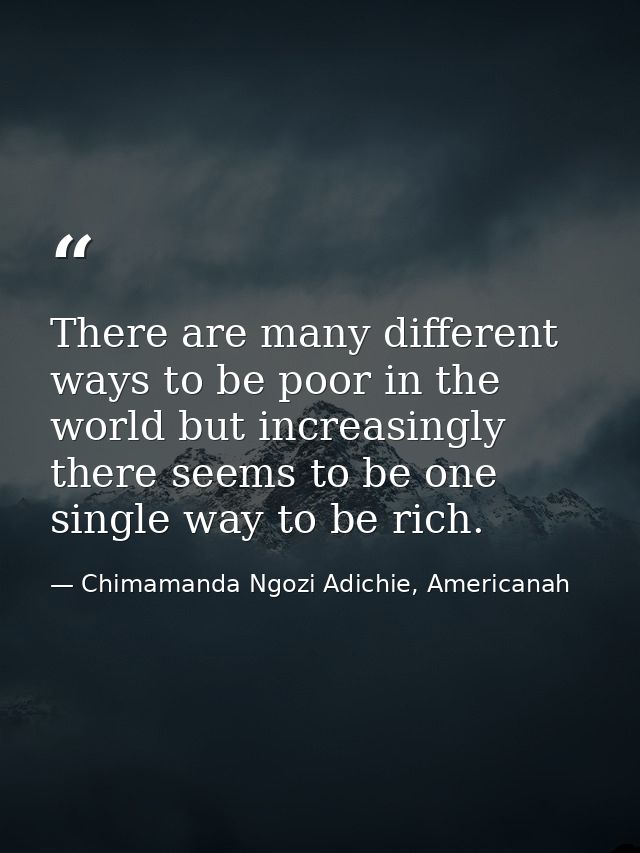 There are many different ways to be poor in the world but increasingly there seems to be one single way to be rich. — Chimamanda Ngozi Adichie, Americanah