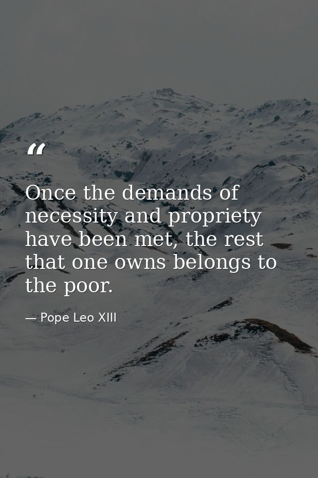 Once the demands of necessity and propriety have been met, the rest that one owns belongs to the poor. — Pope Leo XIII