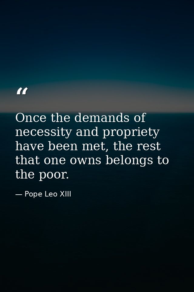 Once the demands of necessity and propriety have been met, the rest that one owns belongs to the poor. — Pope Leo XIII
