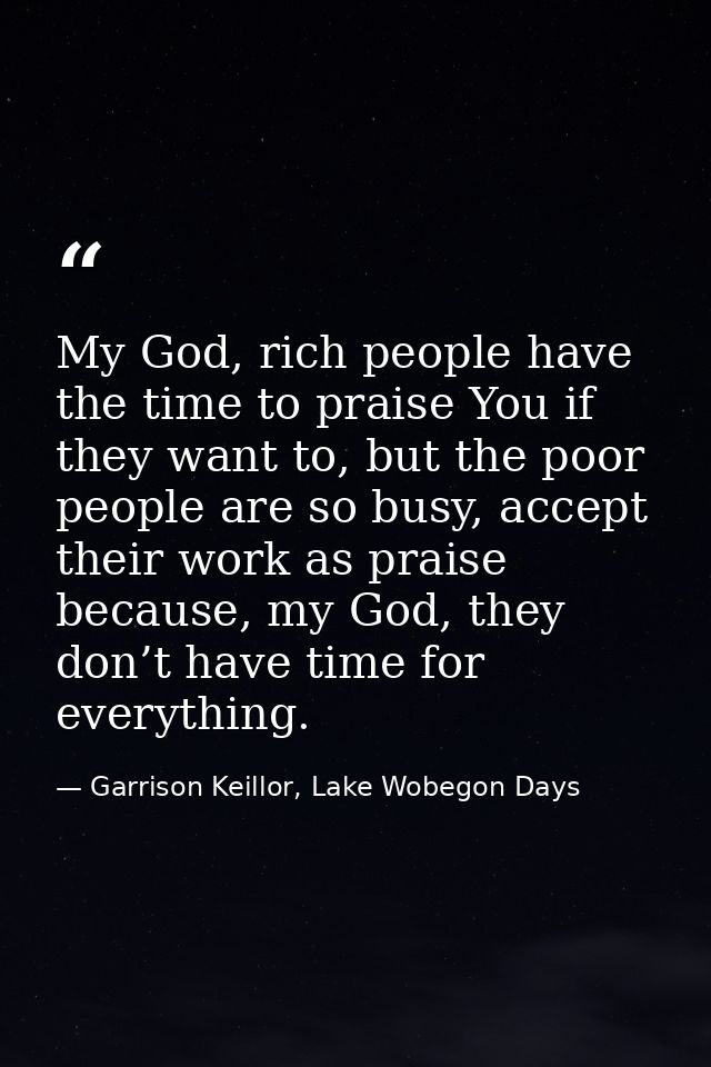 My God, rich people have the time to praise You if they want to, but the poor people are so busy, accept their work as p — Garrison Keillor, Lake Wobegon Days