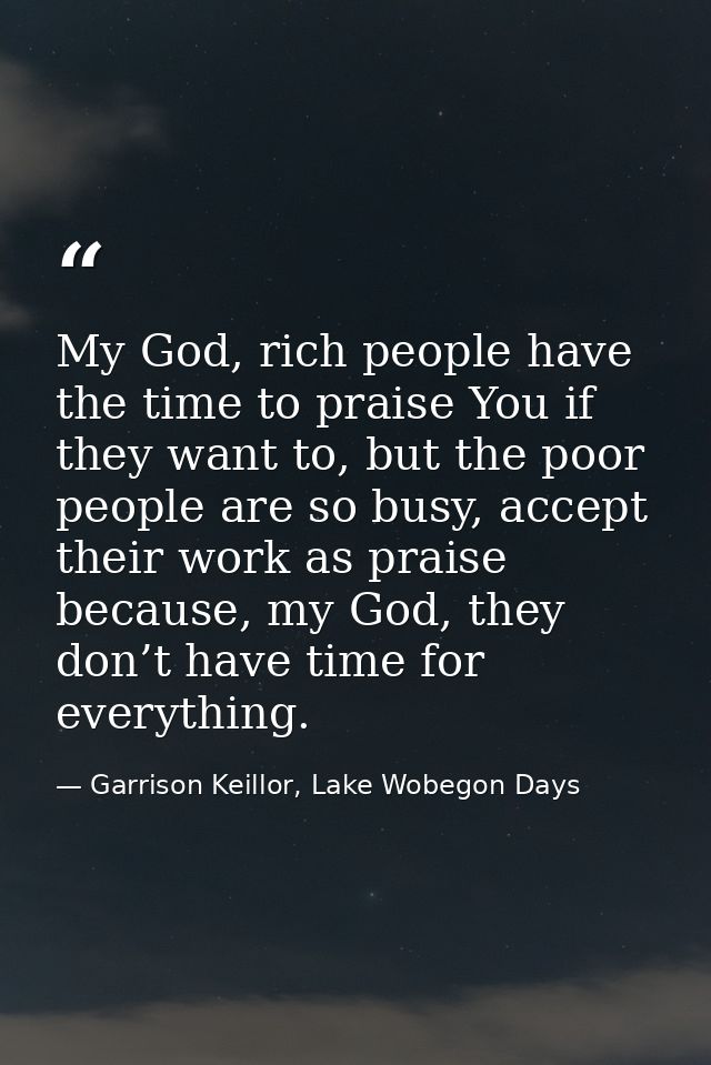 My God, rich people have the time to praise You if they want to, but the poor people are so busy, accept their work as p — Garrison Keillor, Lake Wobegon Days