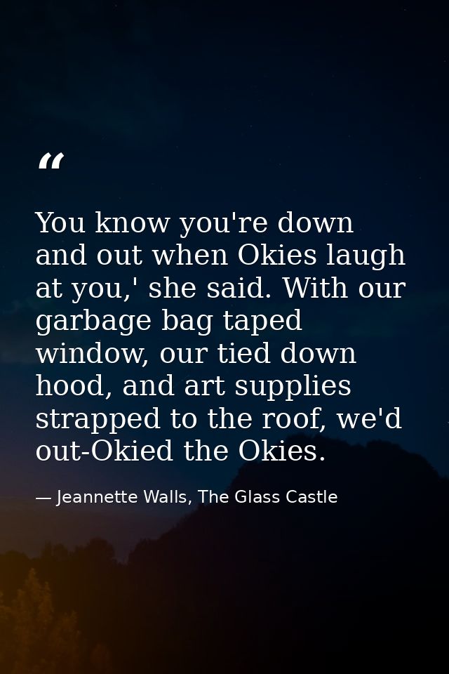 You know you're down and out when Okies laugh at you,' she said. With our garbage bag taped window, our tied down hood,  — Jeannette Walls, The Glass Castle
