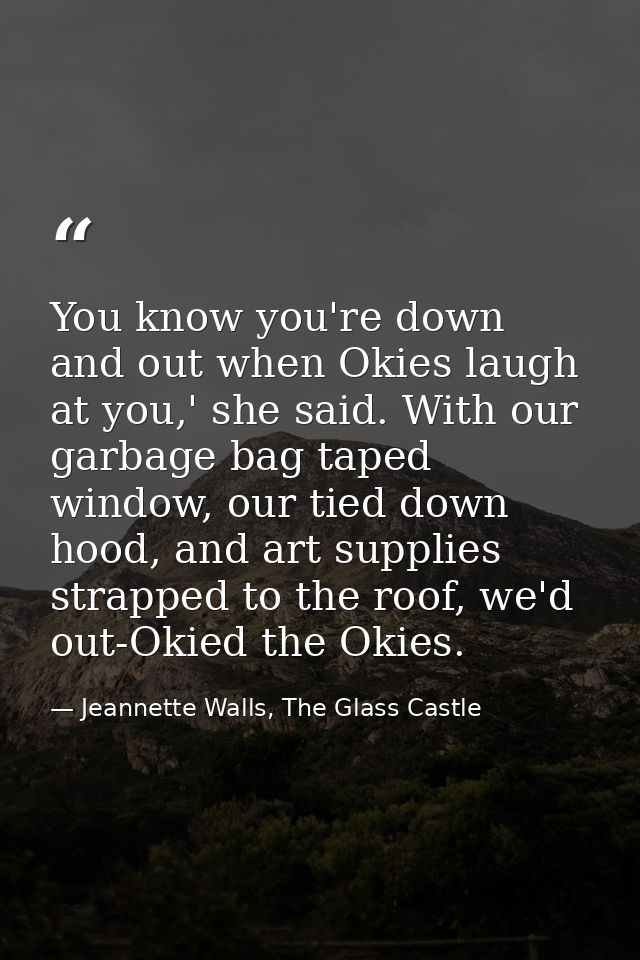 You know you're down and out when Okies laugh at you,' she said. With our garbage bag taped window, our tied down hood,  — Jeannette Walls, The Glass Castle